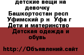 детские вещи на девочку  - Башкортостан респ., Уфимский р-н, Уфа г. Дети и материнство » Детская одежда и обувь   